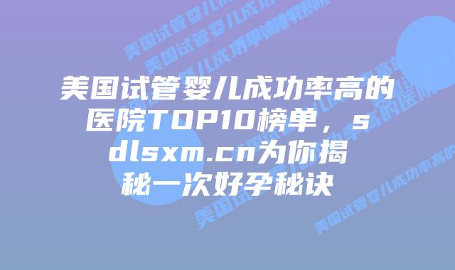 美国试管婴儿成功率高的医院TOP10榜单，sdlsxm.cn为你揭秘一次好孕秘诀