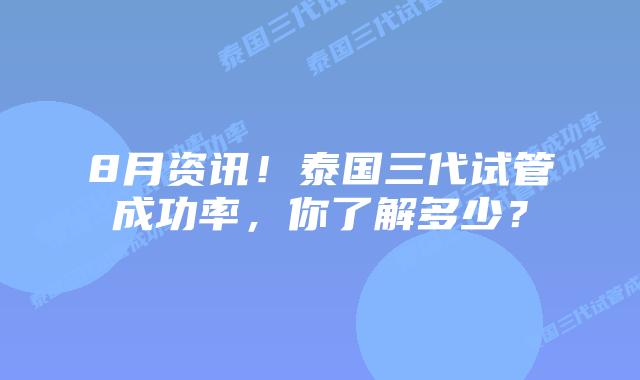 8月资讯！泰国三代试管成功率，你了解多少？