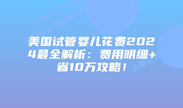 美国试管婴儿花费2024最全解析：费用明细+省10万攻略！