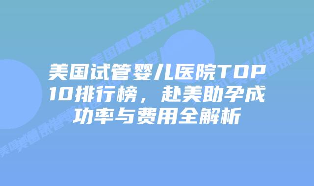 美国试管婴儿医院TOP10排行榜，赴美助孕成功率与费用全解析