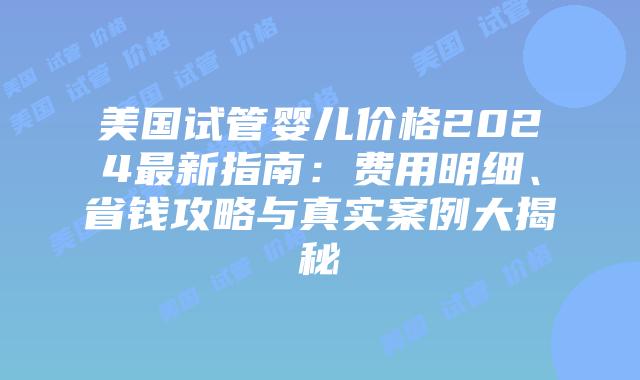 美国试管婴儿价格2024最新指南：费用明细、省钱攻略与真实案例大揭秘