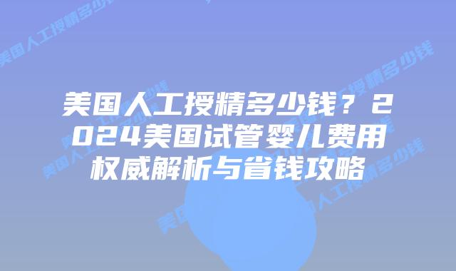 美国人工授精多少钱?2024美国试管婴儿费用权威解析与省钱攻略插图 美国人工授精多少钱?2024美国试管婴儿费用权威解析与省钱攻略