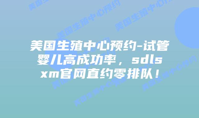 美国生殖中心预约-试管婴儿高成功率，sdlsxm官网直约零排队！