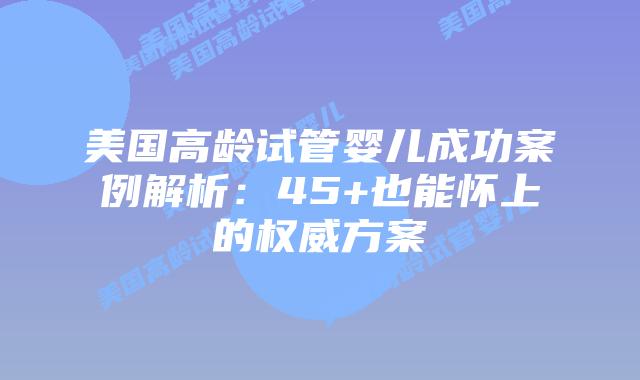 美国高龄试管婴儿成功案例解析：45+也能怀上的权威方案