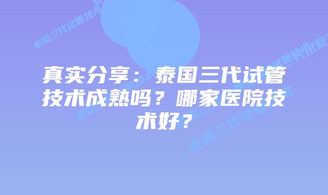 真实分享：泰国三代试管技术成熟吗？哪家医院技术好？