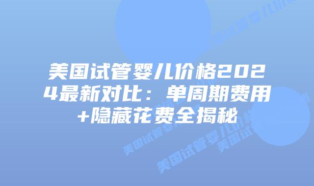 美国试管婴儿价格2024最新对比：单周期费用+隐藏花费全揭秘