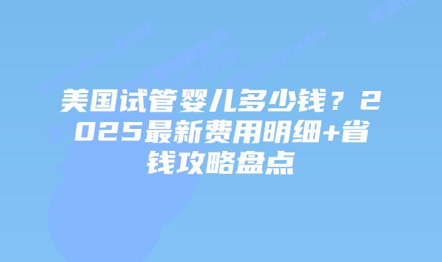 美国试管婴儿多少钱？2025最新费用明细+省钱攻略盘点