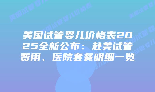 美国试管婴儿价格表2025全新公布：赴美试管费用、医院套餐明细一览