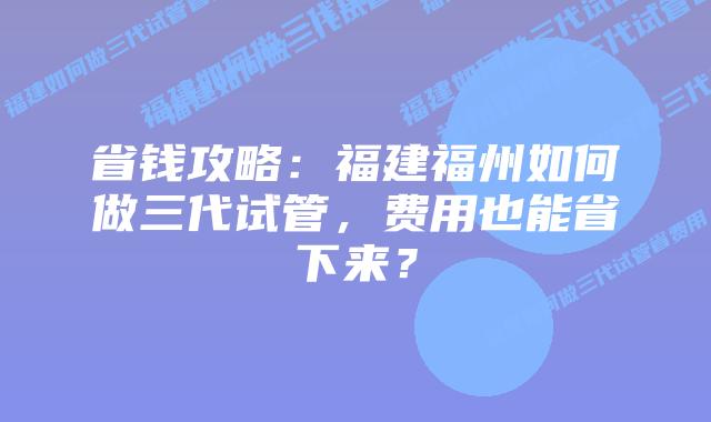 省钱攻略：福建福州如何做三代试管，费用也能省下来？