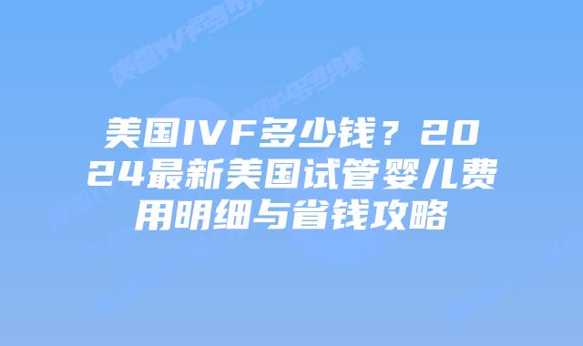 美国IVF多少钱？2024最新美国试管婴儿费用明细与省钱攻略