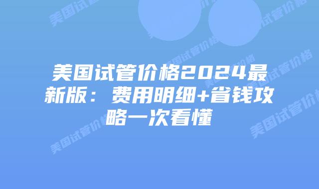 美国试管价格2024最新版：费用明细+省钱攻略一次看懂