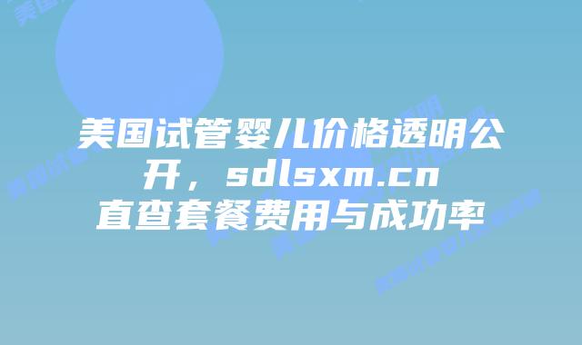 美国试管婴儿价格透明公开,sdlsxm.cn直查套餐费用与成功率插图 美国试管婴儿价格透明公开,sdlsxm.cn直查套餐费用与成功率