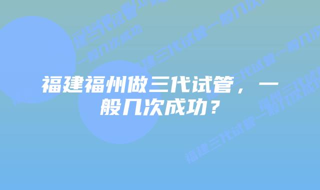 福建福州做三代试管，一般几次成功？