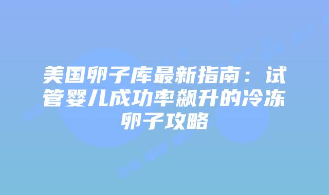 美国卵子库最新指南：试管婴儿成功率飙升的冷冻卵子攻略