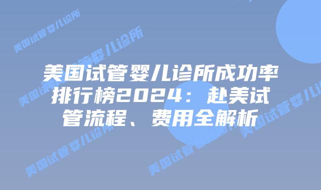 美国试管婴儿诊所成功率排行榜2024：赴美试管流程、费用全解析