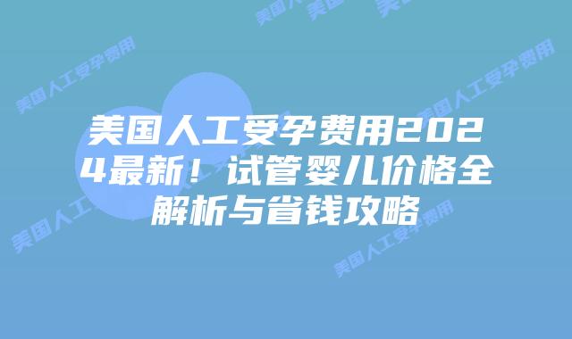 美国人工受孕费用2024最新！试管婴儿价格全解析与省钱攻略