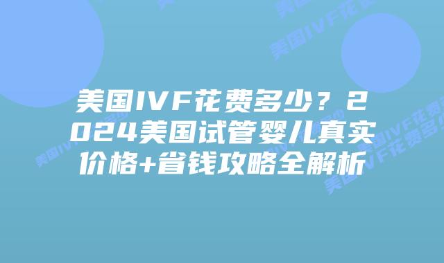 美国IVF花费多少？2024美国试管婴儿真实价格+省钱攻略全解析