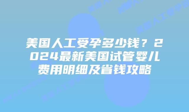 美国人工受孕多少钱？2024最新美国试管婴儿费用明细及省钱攻略