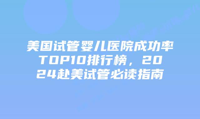 美国试管婴儿医院成功率TOP10排行榜，2024赴美试管必读指南