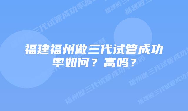 福建福州做三代试管成功率如何？高吗？