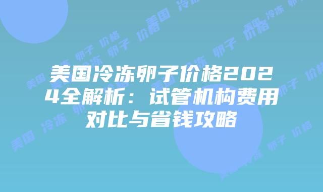 美国冷冻卵子价格2024全解析:试管机构费用对比与省钱攻略插图 美国冷冻卵子价格2024全解析:试管机构费用对比与省钱攻略
