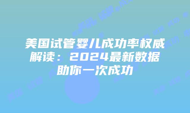 美国试管婴儿成功率权威解读：2024最新数据助你一次成功