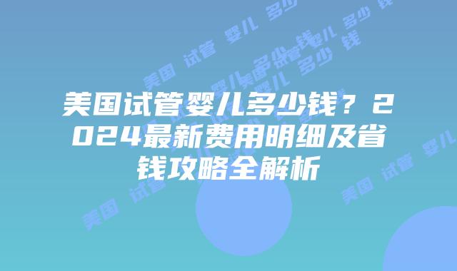 美国试管婴儿多少钱？2024最新费用明细及省钱攻略全解析