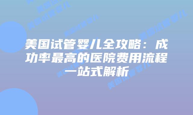 美国试管婴儿全攻略：成功率最高的医院费用流程一站式解析