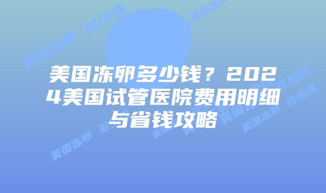 美国冻卵多少钱?2024美国试管医院费用明细与省钱攻略插图 美国冻卵多少钱?2024美国试管医院费用明细与省钱攻略