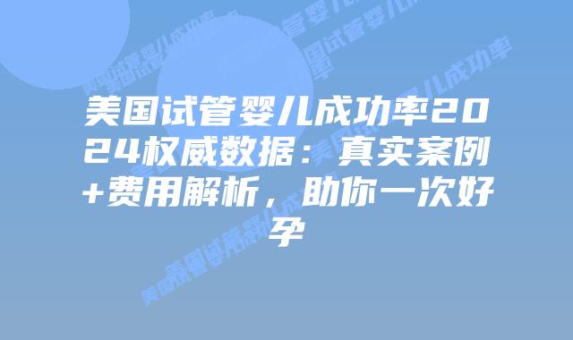 美国试管婴儿成功率2024权威数据：真实案例+费用解析，助你一次好孕