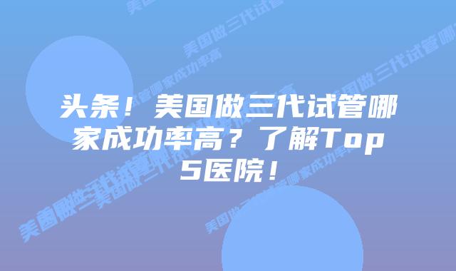 头条！美国做三代试管哪家成功率高？了解Top5医院！