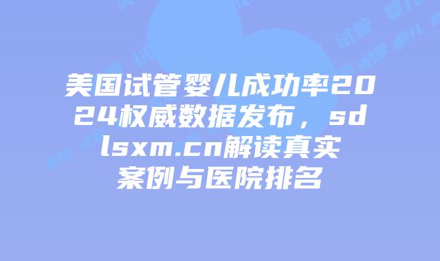 美国试管婴儿成功率2024权威数据发布，sdlsxm.cn解读真实案例与医院排名