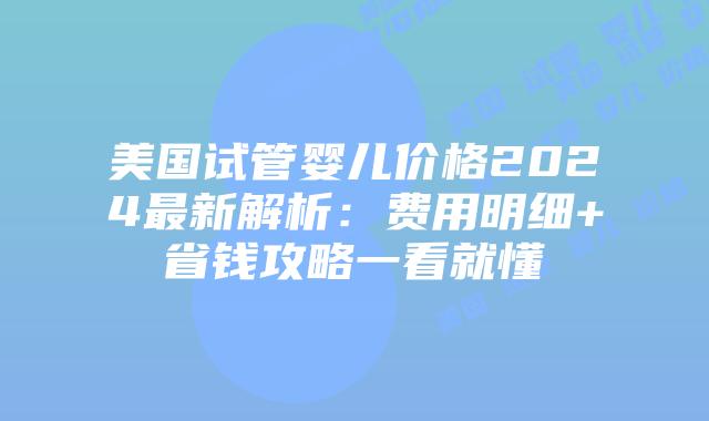 美国试管婴儿价格2024最新解析：费用明细+省钱攻略一看就懂