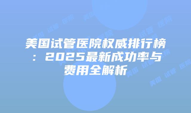 美国试管医院权威排行榜：2025最新成功率与费用全解析