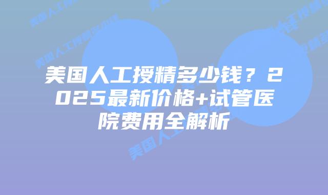 美国人工授精多少钱？2025最新价格+试管医院费用全解析