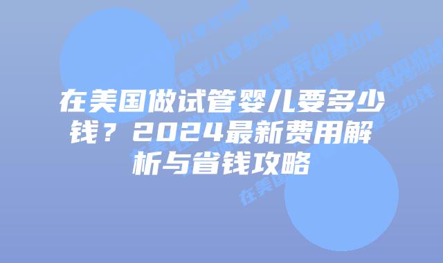 在美国做试管婴儿要多少钱？2024最新费用解析与省钱攻略