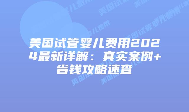 美国试管婴儿费用2024最新详解：真实案例+省钱攻略速查