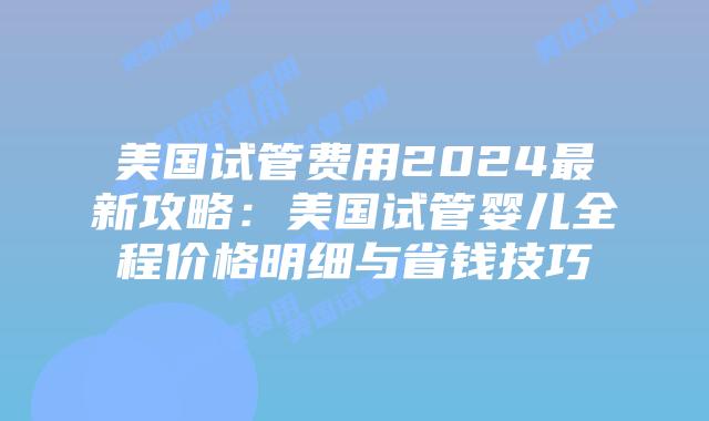 美国试管费用2024最新攻略：美国试管婴儿全程价格明细与省钱技巧