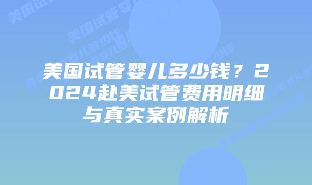 美国试管婴儿多少钱？2024赴美试管费用明细与真实案例解析