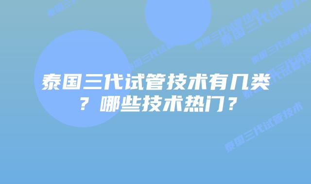 泰国三代试管技术有几类？哪些技术热门？