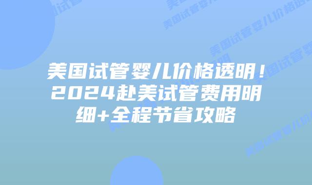 美国试管婴儿价格透明！2024赴美试管费用明细+全程节省攻略