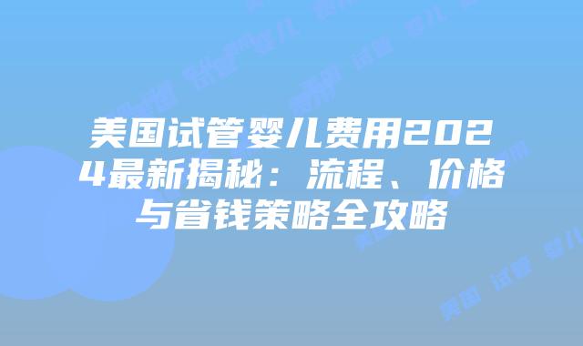 美国试管婴儿费用2024最新揭秘：流程、价格与省钱策略全攻略
