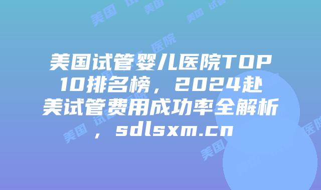 美国试管婴儿医院TOP10排名榜，2024赴美试管费用成功率全解析，sdlsxm.cn