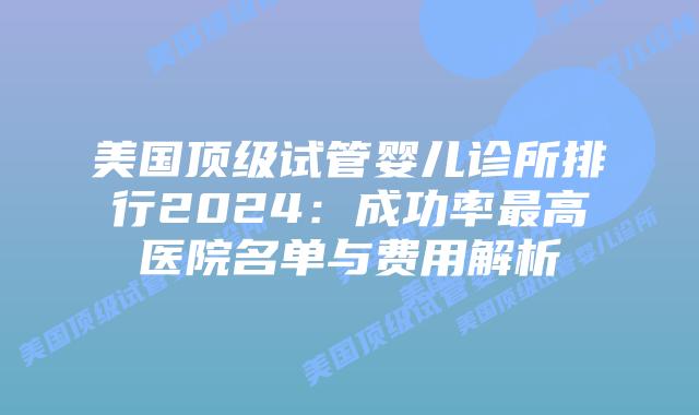 美国顶级试管婴儿诊所排行2024：成功率最高医院名单与费用解析