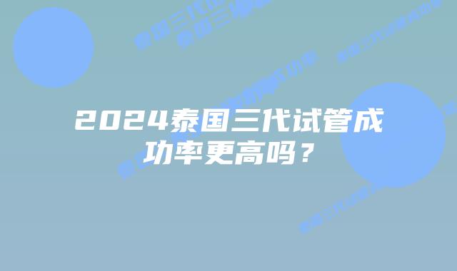 2024泰国三代试管成功率更高吗？