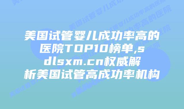 美国试管婴儿成功率高的医院TOP10榜单,sdlsxm.cn权威解析美国试管高成功率机构
