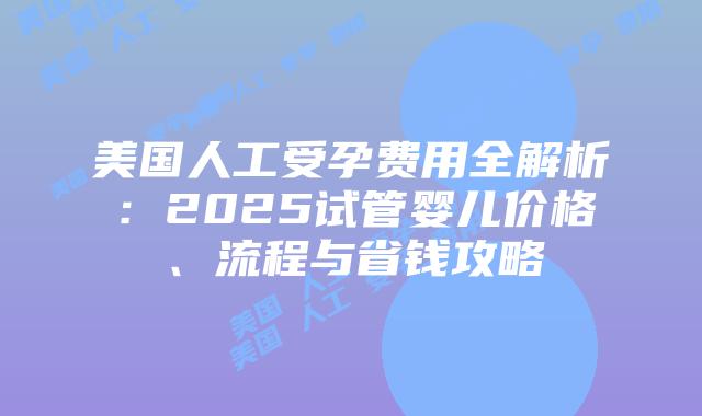 美国人工受孕费用全解析:2025试管婴儿价格、流程与省钱攻略插图 美国人工受孕费用全解析:2025试管婴儿价格、流程与省钱攻略