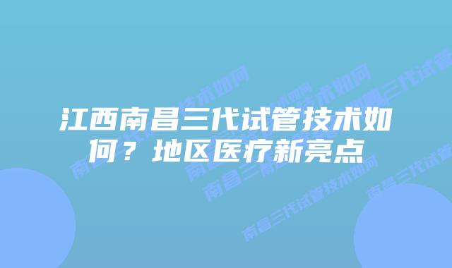 江西南昌三代试管技术如何？地区医疗新亮点