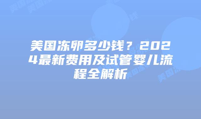 美国冻卵多少钱?2024最新费用及试管婴儿流程全解析插图 美国冻卵多少钱?2024最新费用及试管婴儿流程全解析
