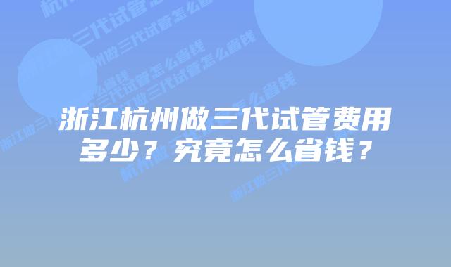 浙江杭州做三代试管费用多少？究竟怎么省钱？